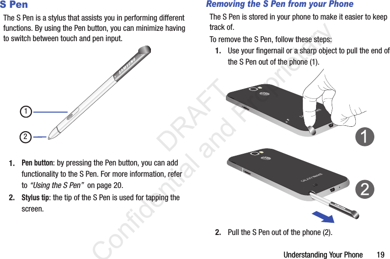 Understanding Your Phone       19S PenThe S Pen is a stylus that assists you in performing different functions. By using the Pen button, you can minimize having to switch between touch and pen input.1.Pen button: by pressing the Pen button, you can add functionality to the S Pen. For more information, refer to “Using the S Pen”  on page 20.2.Stylus tip: the tip of the S Pen is used for tapping the screen.Removing the S Pen from your PhoneThe S Pen is stored in your phone to make it easier to keep track of.To remove the S Pen, follow these steps:1. Use your fingernail or a sharp object to pull the end of the S Pen out of the phone (1).2. Pull the S Pen out of the phone (2).12                 DRAFT Confidential and Proprietary