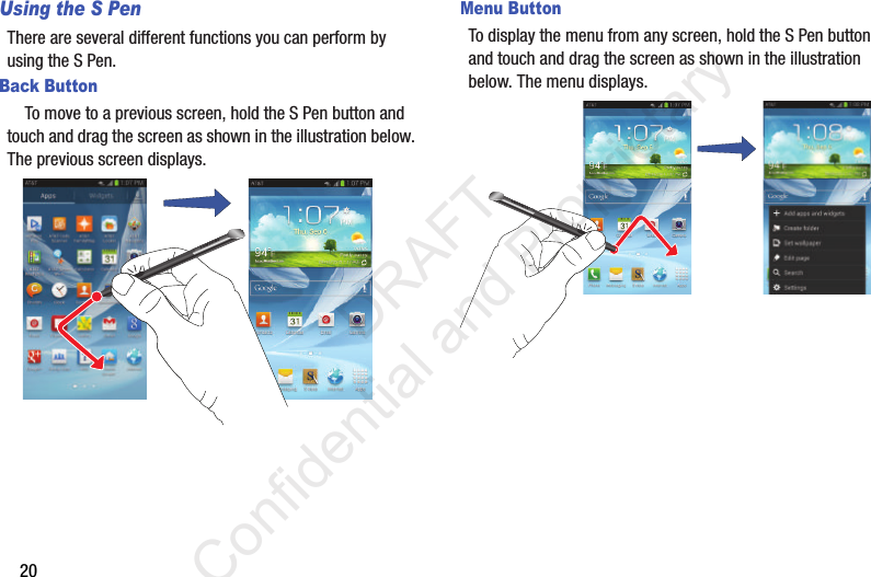 20Using the S PenThere are several different functions you can perform by using the S Pen.Back Button    To move to a previous screen, hold the S Pen button and touch and drag the screen as shown in the illustration below. The previous screen displays.Menu ButtonTo display the menu from any screen, hold the S Pen button and touch and drag the screen as shown in the illustration below. The menu displays.Press S Pen buttonPress S Pen button                 DRAFT Confidential and Proprietary