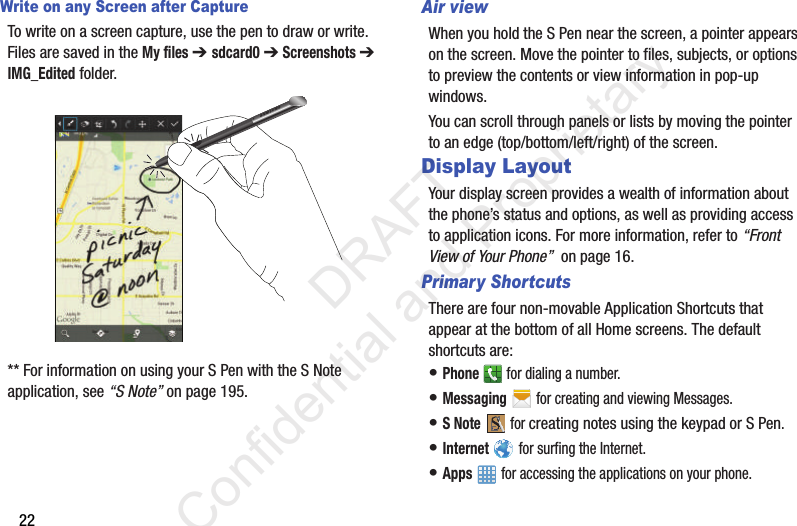 22Write on any Screen after CaptureTo write on a screen capture, use the pen to draw or write. Files are saved in the My files ➔ sdcard0 ➔ Screenshots ➔ IMG_Edited folder.** For information on using your S Pen with the S Note application, see “S Note” on page 195.Air viewWhen you hold the S Pen near the screen, a pointer appears on the screen. Move the pointer to files, subjects, or options to preview the contents or view information in pop-up windows.You can scroll through panels or lists by moving the pointer to an edge (top/bottom/left/right) of the screen.Display LayoutYour display screen provides a wealth of information about the phone’s status and options, as well as providing access to application icons. For more information, refer to “Front View of Your Phone”  on page 16. Primary ShortcutsThere are four non-movable Application Shortcuts that appear at the bottom of all Home screens. The default shortcuts are: • Phone   for dialing a number.• Messaging   for creating and viewing Messages.• S Note  for creating notes using the keypad or S Pen.• Internet   for surfing the Internet.• Apps   for accessing the applications on your phone.                  DRAFT Confidential and Proprietary