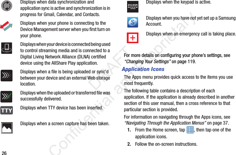 26For more details on configuring your phone’s settings, see “Changing Your Settings” on page 119.Application IconsThe Apps menu provides quick access to the items you use most frequently.The following table contains a description of each application. If the application is already described in another section of this user manual, then a cross reference to that particular section is provided.For information on navigating through the Apps icons, see “Navigating Through the Application Menus” on page 37.1. From the Home screen, tap  , then tap one of the application icons.2. Follow the on-screen instructions.Displays when data synchronization and application sync is active and synchronization is in progress for Gmail, Calendar, and Contacts.Displays when your phone is connecting to the Device Management server when you first turn on your phone.Displays when your device is connected being used to control streaming media and is connected to a Digital Living Network Alliance (DLNA) certified device using the AllShare Play application.Displays when a file is being uploaded or sync’d between your device and an external Web storage location.Displays when the uploaded or transferred file was successfully delivered.Displays when TTY device has been inserted.Displays when a screen capture has been taken.Displays when the keypad is active.Displays when you have not yet set up a Samsung Account.Displays when an emergency call is taking place.                 DRAFT Confidential and Proprietary