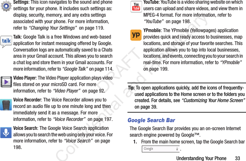 Understanding Your Phone       33Tip: To open applications quickly, add the icons of frequently-used applications to the Home screen or to the folders you created. For details, see “Customizing Your Home Screen” on page 39.Google Search BarThe Google Search Bar provides you an on-screen Internet search engine powered by Google™.1. From the main home screen, tap the Google Search bar .Settings: This icon navigates to the sound and phone settings for your phone. It includes such settings as: display, security, memory, and any extra settings associated with your phone. For more information, refer to “Changing Your Settings”  on page 119.Talk: Google Talk is a free Windows and web-based application for instant messaging offered by Google. Conversation logs are automatically saved to a Chats area in your Gmail account. This allows you to search a chat log and store them in your Gmail accounts. For more information, refer to “Google Talk”  on page 114.Video Player: The Video Player application plays video files stored on your microSD card. For more information, refer to “Video Player”  on page 92.Voice Recorder: The Voice Recorder allows you to record an audio file up to one minute long and then immediately send it as a message. For more information, refer to “Voice Recorder”  on page 197.Voice Search: The Google Voice Search application allows you to search the web using only your voice. For more information, refer to “Voice Search”  on page 198.YouTube: YouTube is a video sharing website on which users can upload and share videos, and view them in MPEG-4 format. For more information, refer to “YouTube”  on page 198.YPmobile: The YPmobile (Yellowpages) application provides quick and ready access to businesses, map locations, and storage of your favorite searches. This application allows you to tap into local businesses, locations, and events, connecting you to your search in real-time. For more information, refer to “YPmobile”  on page 199.                 DRAFT Confidential and Proprietary