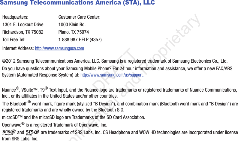 Samsung Telecommunications America (STA), LLC©2012 Samsung Telecommunications America, LLC. Samsung is a registered trademark of Samsung Electronics Co., Ltd.Do you have questions about your Samsung Mobile Phone? For 24 hour information and assistance, we offer a new FAQ/ARS System (Automated Response System) at: http://www.samsung.com/us/support.Nuance®, VSuite™, T9® Text Input, and the Nuance logo are trademarks or registered trademarks of Nuance Communications, Inc., or its affiliates in the United States and/or other countries.The Bluetooth® word mark, figure mark (stylized “B Design”), and combination mark (Bluetooth word mark and “B Design”) are registered trademarks and are wholly owned by the Bluetooth SIG.microSD™ and the microSD logo are Trademarks of the SD Card Association.Openwave® is a registered Trademark of Openwave, Inc. and   are trademarks of SRS Labs, Inc. CS Headphone and WOW HD technologies are incorporated under license from SRS Labs, Inc. Headquarters:1301 E. Lookout DriveRichardson, TX 75082Toll Free Tel:Customer Care Center:1000 Klein Rd.Plano, TX 750741.888.987.HELP (4357)Internet Address: http://www.samsungusa.com                 DRAFT Confidential and Proprietary