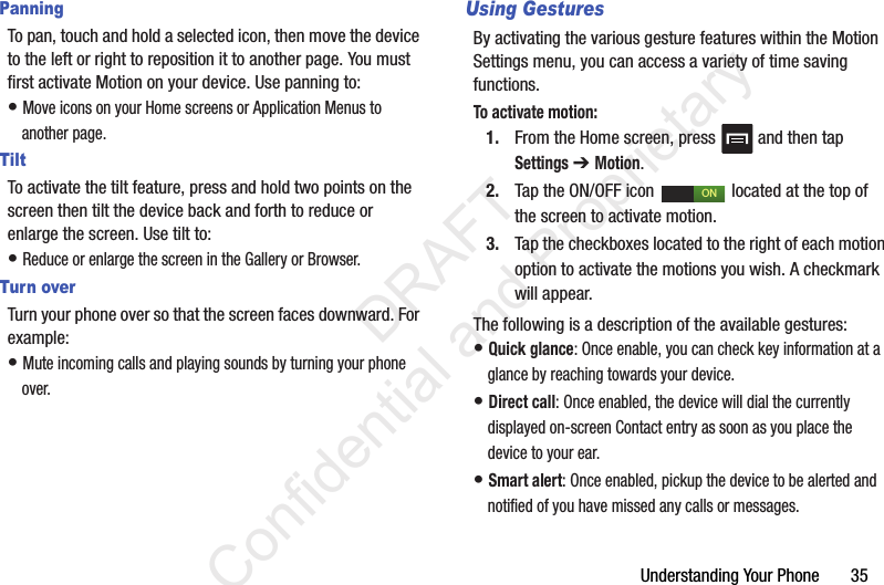 Understanding Your Phone       35PanningTo pan, touch and hold a selected icon, then move the device to the left or right to reposition it to another page. You must first activate Motion on your device. Use panning to:• Move icons on your Home screens or Application Menus to another page.TiltTo activate the tilt feature, press and hold two points on the screen then tilt the device back and forth to reduce or enlarge the screen. Use tilt to:• Reduce or enlarge the screen in the Gallery or Browser.Turn overTurn your phone over so that the screen faces downward. For example:• Mute incoming calls and playing sounds by turning your phone over.Using GesturesBy activating the various gesture features within the Motion Settings menu, you can access a variety of time saving functions.To activate motion:1. From the Home screen, press   and then tap Settings ➔ Motion.2. Tap the ON/OFF icon   located at the top of the screen to activate motion.3. Tap the checkboxes located to the right of each motion option to activate the motions you wish. A checkmark will appear.The following is a description of the available gestures:• Quick glance: Once enable, you can check key information at a glance by reaching towards your device.• Direct call: Once enabled, the device will dial the currently displayed on-screen Contact entry as soon as you place the device to your ear. • Smart alert: Once enabled, pickup the device to be alerted and notified of you have missed any calls or messages. ON                 DRAFT Confidential and Proprietary
