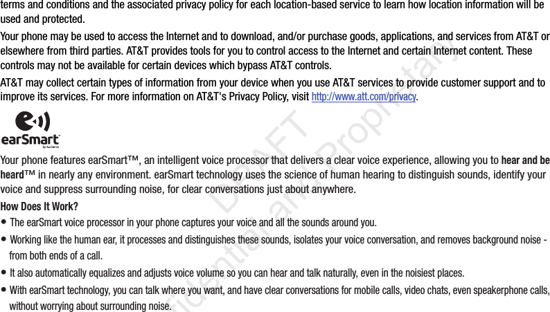 terms and conditions and the associated privacy policy for each location-based service to learn how location information will be used and protected. Your phone may be used to access the Internet and to download, and/or purchase goods, applications, and services from AT&amp;T or elsewhere from third parties. AT&amp;T provides tools for you to control access to the Internet and certain Internet content. These controls may not be available for certain devices which bypass AT&amp;T controls.AT&amp;T may collect certain types of information from your device when you use AT&amp;T services to provide customer support and to improve its services. For more information on AT&amp;T&apos;s Privacy Policy, visit http://www.att.com/privacy. Your phone features earSmart™, an intelligent voice processor that delivers a clear voice experience, allowing you to hear and be heard™ in nearly any environment. earSmart technology uses the science of human hearing to distinguish sounds, identify your voice and suppress surrounding noise, for clear conversations just about anywhere.How Does It Work?• The earSmart voice processor in your phone captures your voice and all the sounds around you.• Working like the human ear, it processes and distinguishes these sounds, isolates your voice conversation, and removes background noise - from both ends of a call.• It also automatically equalizes and adjusts voice volume so you can hear and talk naturally, even in the noisiest places.• With earSmart technology, you can talk where you want, and have clear conversations for mobile calls, video chats, even speakerphone calls, without worrying about surrounding noise.                  DRAFT Confidential and Proprietary