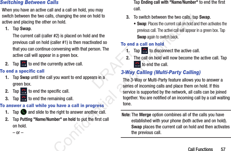 Call Functions       57Switching Between CallsWhen you have an active call and a call on hold, you may switch between the two calls, changing the one on hold to active and placing the other on hold. 1. Tap Swap. The current call (caller #2) is placed on hold and the previous call on hold (caller #1) is then reactivated so that you can continue conversing with that person. The active call will appear in a green box.2. Tap   to end the currently active call. To end a specific call1. Tap Swap until the call you want to end appears in a green box.2. Tap   to end the specific call.3. Tap   to end the remaining call. To answer a call while you have a call in progress1. Tap   and slide to the right to answer another call.2. Tap Putting &quot;Name/Number&quot; on hold to put the first call on hold.– or –Tap Ending call with &quot;Name/Number&quot; to end the first call.3. To switch between the two calls, tap Swap.•Swap: Places the current call on hold and then activates the previous call. The active call will appear in a green box. Tap Swap again to switch back.To end a call on hold1. Tap   to disconnect the active call. 2. The call on hold will now become the active call. Tap  to end the call.3-Way Calling (Multi-Party Calling)The 3-Way or Multi-Party feature allows you to answer a series of incoming calls and place them on hold. If this service is supported by the network, all calls can be joined together. You are notified of an incoming call by a call waiting tone.Note: The Merge option combines all of the calls you have established with your phone (both active and on hold). Swap places the current call on hold and then activates the previous call.                 DRAFT Confidential and Proprietary