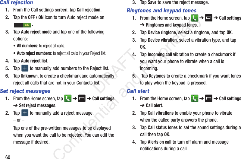 60Call rejection1. From the Call settings screen, tap Call rejection.2. Tap the OFF / ON icon to turn Auto reject mode on .3. Tap Auto reject mode and tap one of the following options:• All numbers: to reject all calls.• Auto reject numbers: to reject all calls in your Reject list.4. Tap Auto reject list.5. Tap   to manually add numbers to the Reject list.6. Tap Unknown, to create a checkmark and automatically reject all calls that are not in your Contacts list.Set reject messages1. From the Home screen, tap   ➔  ➔ Call settings ➔ Set reject messages.2. Tap   to manually add a reject message.– or –Tap one of the pre-written messages to be displayed when you want the call to be rejected. You can edit the message if desired.3. Tap Save to save the reject message.Ringtones and keypad tones1. From the Home screen, tap   ➔  ➔ Call settings ➔ Ringtones and keypad tones.2. Tap Device ringtone, select a ringtone, and tap OK.3. Tap Device vibration, select a vibration type, and tap OK.4. Tap Incoming call vibration to create a checkmark if you want your phone to vibrate when a call is incoming.5.  Tap Keytones to create a checkmark if you want tones to play when the keypad is pressed.Call alert1. From the Home screen, tap   ➔  ➔ Call settings ➔ Call alert.2. Tap Call vibrations to enable your phone to vibrate when the called party answers the phone.3. Tap Call status tones to set the sound settings during a call then tap OK.4. Tap Alerts on call to turn off alarm and message notifications during a call.ON                 DRAFT Confidential and Proprietary