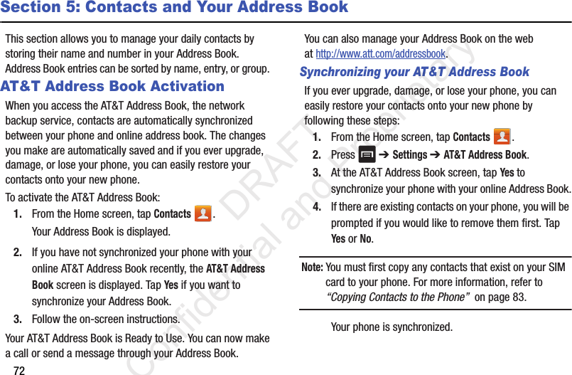 72Section 5: Contacts and Your Address BookThis section allows you to manage your daily contacts by storing their name and number in your Address Book. Address Book entries can be sorted by name, entry, or group. AT&amp;T Address Book ActivationWhen you access the AT&amp;T Address Book, the network backup service, contacts are automatically synchronized between your phone and online address book. The changes you make are automatically saved and if you ever upgrade, damage, or lose your phone, you can easily restore your contacts onto your new phone.To activate the AT&amp;T Address Book:1. From the Home screen, tap Contacts .Your Address Book is displayed.2. If you have not synchronized your phone with your online AT&amp;T Address Book recently, the AT&amp;T Address Book screen is displayed. Tap Yes if you want to synchronize your Address Book.3. Follow the on-screen instructions.Your AT&amp;T Address Book is Ready to Use. You can now make a call or send a message through your Address Book.You can also manage your Address Book on the web at http://www.att.com/addressbook.Synchronizing your AT&amp;T Address BookIf you ever upgrade, damage, or lose your phone, you can easily restore your contacts onto your new phone by following these steps:1. From the Home screen, tap Contacts .2. Press  ➔ Settings ➔ AT&amp;T Address Book.3. At the AT&amp;T Address Book screen, tap Yes to synchronize your phone with your online Address Book.4. If there are existing contacts on your phone, you will be prompted if you would like to remove them first. Tap Yes or No.Note: You must first copy any contacts that exist on your SIM card to your phone. For more information, refer to “Copying Contacts to the Phone”  on page 83.Your phone is synchronized.                  DRAFT Confidential and Proprietary