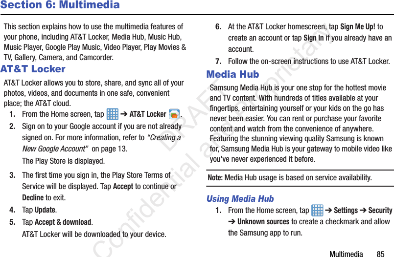 Multimedia       85Section 6: MultimediaThis section explains how to use the multimedia features of your phone, including AT&amp;T Locker, Media Hub, Music Hub, Music Player, Google Play Music, Video Player, Play Movies &amp; TV, Gallery, Camera, and Camcorder.AT&amp;T LockerAT&amp;T Locker allows you to store, share, and sync all of your photos, videos, and documents in one safe, convenient place; the AT&amp;T cloud. 1. From the Home screen, tap   ➔ AT&amp;T Locker .2. Sign on to your Google account if you are not already signed on. For more information, refer to “Creating a New Google Account”  on page 13.The Play Store is displayed.3. The first time you sign in, the Play Store Terms of Service will be displayed. Tap Accept to continue or Decline to exit.4. Tap Update.5. Tap Accept &amp; download.AT&amp;T Locker will be downloaded to your device.6. At the AT&amp;T Locker homescreen, tap Sign Me Up! to create an account or tap Sign In if you already have an account.7. Follow the on-screen instructions to use AT&amp;T Locker.Media HubSamsung Media Hub is your one stop for the hottest movie and TV content. With hundreds of titles available at your fingertips, entertaining yourself or your kids on the go has never been easier. You can rent or purchase your favorite content and watch from the convenience of anywhere. Featuring the stunning viewing quality Samsung is known for, Samsung Media Hub is your gateway to mobile video like you&apos;ve never experienced it before.Note: Media Hub usage is based on service availability.Using Media Hub1. From the Home screen, tap   ➔ Settings ➔ Security ➔ Unknown sources to create a checkmark and allow the Samsung app to run.                 DRAFT Confidential and Proprietary