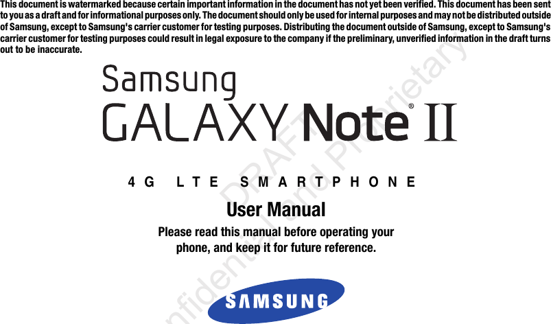 This document is watermarked because certain important information in the document has not yet been verified. This document has been sent to you as a draft and for informational purposes only. The document should only be used for internal purposes and may not be distributed outside of Samsung, except to Samsung&apos;s carrier customer for testing purposes. Distributing the document outside of Samsung, except to Samsung&apos;s carrier customer for testing purposes could result in legal exposure to the company if the preliminary, unverified information in the draft turns out to be inaccurate.4G LTE SMARTPHONEUser ManualPlease read this manual before operating yourphone, and keep it for future reference.                  DRAFT Confidential and ProprietaryThis device is capable of operating in 802.11a/n mode. For 802.11a devices operating in the frequency range of 5.15 - 5.25 GHz,  they are restricted for indoor operations to reduce any potential harmful interference for Mobile Satellite Services (MSS) in the US.   WIFI Access Points that are capable of allowing your device to operate in 802.11a/n mode (5.15 - 5.25 GHz band) are optimized for  indoor use only. If your WIFI network is capable of operating in this mode, please restrict your WIFI use indoors to not violate federal  regulations to protect Mobile Satellite Services. 
