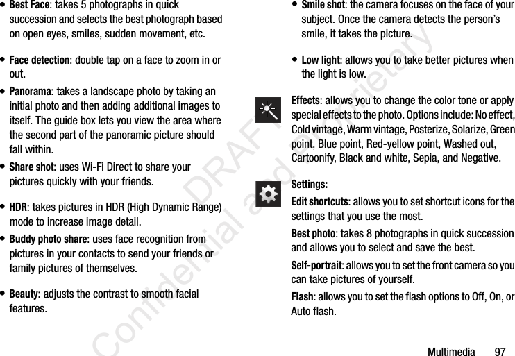 Multimedia       97• Best Face: takes 5 photographs in quick succession and selects the best photograph based on open eyes, smiles, sudden movement, etc.• Face detection: double tap on a face to zoom in or out.• Panorama: takes a landscape photo by taking an initial photo and then adding additional images to itself. The guide box lets you view the area where the second part of the panoramic picture should fall within.• Share shot: uses Wi-Fi Direct to share your pictures quickly with your friends.• HDR: takes pictures in HDR (High Dynamic Range) mode to increase image detail.• Buddy photo share: uses face recognition from pictures in your contacts to send your friends or family pictures of themselves.• Beauty: adjusts the contrast to smooth facial features.• Smile shot: the camera focuses on the face of your subject. Once the camera detects the person’s smile, it takes the picture.• Low light: allows you to take better pictures when the light is low.Effects: allows you to change the color tone or apply special effects to the photo. Options include: No effect, Cold vintage, Warm vintage, Posterize, Solarize, Green point, Blue point, Red-yellow point, Washed out, Cartoonify, Black and white, Sepia, and Negative. Settings:Edit shortcuts: allows you to set shortcut icons for the settings that you use the most.Best photo: takes 8 photographs in quick succession and allows you to select and save the best.Self-portrait: allows you to set the front camera so you can take pictures of yourself.Flash: allows you to set the flash options to Off, On, or Auto flash.                 DRAFT Confidential and Proprietary