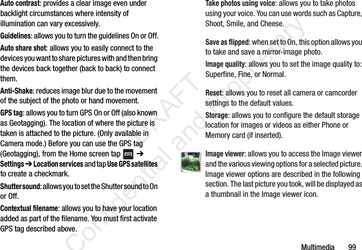 Multimedia       99Auto contrast: provides a clear image even under backlight circumstances where intensity of illumination can vary excessively.Guidelines: allows you to turn the guidelines On or Off.Auto share shot: allows you to easily connect to the devices you want to share pictures with and then bring the devices back together (back to back) to connect them.Anti-Shake: reduces image blur due to the movement of the subject of the photo or hand movement.GPS tag: allows you to turn GPS On or Off (also known as Geotagging). The location of where the picture is taken is attached to the picture. (Only available in Camera mode.) Before you can use the GPS tag (Geotagging), from the Home screen tap   ➔ Settings ➔ Location services and tap Use GPS satellites to create a checkmark.Shutter sound: allows you to set the Shutter sound to On or Off.Contextual filename: allows you to have your location added as part of the filename. You must first activate GPS tag described above.Take photos using voice: allows you to take photos using your voice. You can use words such as Capture, Shoot, Smile, and Cheese.Save as flipped: when set to On, this option allows you to take and save a mirror-image photo.Image quality: allows you to set the image quality to: Superfine, Fine, or Normal.Reset: allows you to reset all camera or camcorder settings to the default values.Storage: allows you to configure the default storage location for images or videos as either Phone or Memory card (if inserted).Image viewer: allows you to access the Image viewer and the various viewing options for a selected picture. Image viewer options are described in the following section. The last picture you took, will be displayed as a thumbnail in the Image viewer icon.                 DRAFT Confidential and Proprietary