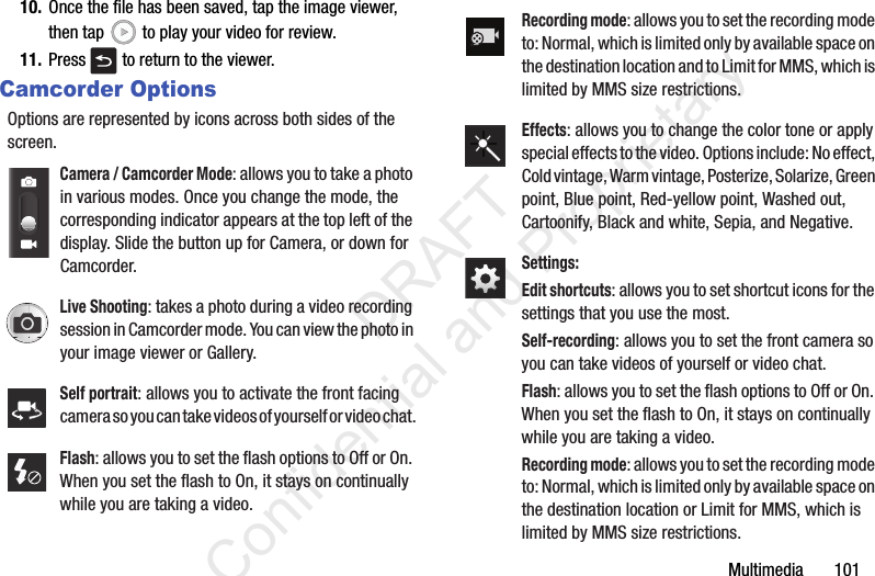 Multimedia       10110. Once the file has been saved, tap the image viewer, then tap   to play your video for review.11. Press   to return to the viewer.Camcorder OptionsOptions are represented by icons across both sides of the screen. Camera / Camcorder Mode: allows you to take a photo in various modes. Once you change the mode, the corresponding indicator appears at the top left of the display. Slide the button up for Camera, or down for Camcorder.Live Shooting: takes a photo during a video recording session in Camcorder mode. You can view the photo in your image viewer or Gallery.Self portrait: allows you to activate the front facing camera so you can take videos of yourself or video chat.Flash: allows you to set the flash options to Off or On. When you set the flash to On, it stays on continually while you are taking a video.Recording mode: allows you to set the recording mode to: Normal, which is limited only by available space on the destination location and to Limit for MMS, which is limited by MMS size restrictions.Effects: allows you to change the color tone or apply special effects to the video. Options include: No effect, Cold vintage, Warm vintage, Posterize, Solarize, Green point, Blue point, Red-yellow point, Washed out, Cartoonify, Black and white, Sepia, and Negative.Settings:Edit shortcuts: allows you to set shortcut icons for the settings that you use the most.Self-recording: allows you to set the front camera so you can take videos of yourself or video chat.Flash: allows you to set the flash options to Off or On. When you set the flash to On, it stays on continually while you are taking a video.Recording mode: allows you to set the recording mode to: Normal, which is limited only by available space on the destination location or Limit for MMS, which is limited by MMS size restrictions.                 DRAFT Confidential and Proprietary
