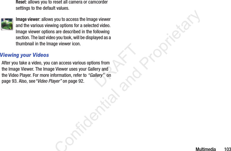 Multimedia       103Viewing your VideosAfter you take a video, you can access various options from the Image Viewer. The Image Viewer uses your Gallery and the Video Player. For more information, refer to “Gallery”  on page 93. Also, see“Video Player” on page 92.Reset: allows you to reset all camera or camcorder settings to the default values.Image viewer: allows you to access the Image viewer and the various viewing options for a selected video. Image viewer options are described in the following section. The last video you took, will be displayed as a thumbnail in the Image viewer icon.                 DRAFT Confidential and Proprietary