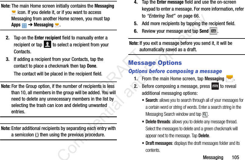 Messaging       105Note: The main Home screen initially contains the Messaging  icon. If you delete it, or if you want to access Messaging from another Home screen, you must tap Apps  ➔ Messaging .2. Tap on the Enter recipient field to manually enter a recipient or tap   to select a recipient from your Contacts.3. If adding a recipient from your Contacts, tap the contact to place a checkmark then tap Done.The contact will be placed in the recipient field.Note: For the Group option, if the number of recipients is less than 10, all members in the group will be added. You will need to delete any unnecessary members in the list by selecting the trash can icon and deleting unwanted entries.Note: Enter additional recipients by separating each entry with a semicolon (;) then using the previous procedure.4. Tap the Enter message field and use the on-screen keypad to enter a message. For more information, refer to “Entering Text”  on page 66.5. Add more recipients by tapping the recipient field.6. Review your message and tap Send .Note: If you exit a message before you send it, it will be automatically saved as a draft.Message OptionsOptions before composing a message1. From the main Home screen, tap Messaging .2. Before composing a message, press   to reveal additional messaging options:•Search: allows you to search through all of your messages for a certain word or string of words. Enter a search string in the Messaging Search window and tap  .• Delete threads: allows you to delete any message thread. Select the messages to delete and a green checkmark will appear next to the message. Tap Delete.• Draft messages: displays the draft messages folder and its contents.                 DRAFT Confidential and Proprietary