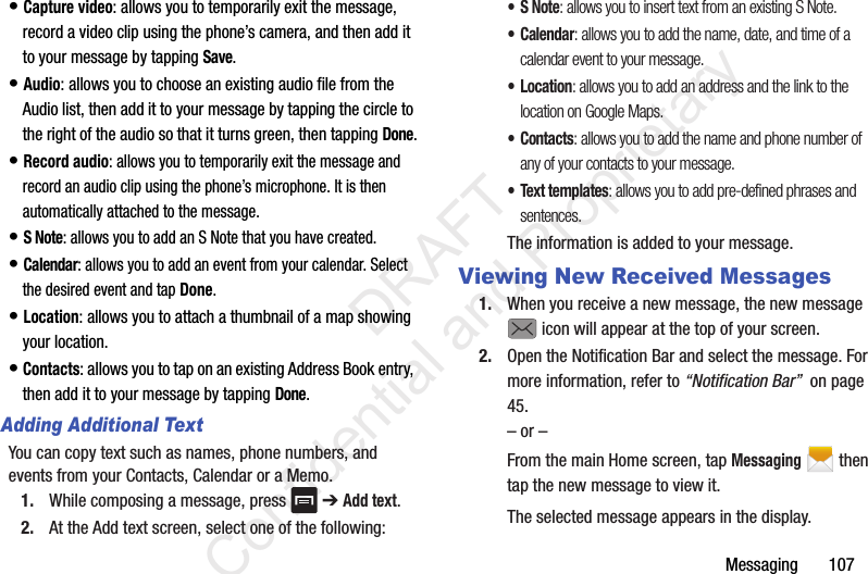Messaging       107• Capture video: allows you to temporarily exit the message, record a video clip using the phone’s camera, and then add it to your message by tapping Save.• Audio: allows you to choose an existing audio file from the Audio list, then add it to your message by tapping the circle to the right of the audio so that it turns green, then tapping Done.• Record audio: allows you to temporarily exit the message and record an audio clip using the phone’s microphone. It is then automatically attached to the message.• S Note: allows you to add an S Note that you have created.• Calendar: allows you to add an event from your calendar. Select the desired event and tap Done.• Location: allows you to attach a thumbnail of a map showing your location.• Contacts: allows you to tap on an existing Address Book entry, then add it to your message by tapping Done.Adding Additional TextYou can copy text such as names, phone numbers, and events from your Contacts, Calendar or a Memo.1. While composing a message, press   ➔ Add text.2. At the Add text screen, select one of the following:•S Note: allows you to insert text from an existing S Note.•Calendar: allows you to add the name, date, and time of a calendar event to your message.•Location: allows you to add an address and the link to the location on Google Maps.•Contacts: allows you to add the name and phone number of any of your contacts to your message.• Text templates: allows you to add pre-defined phrases and sentences.The information is added to your message.Viewing New Received Messages1. When you receive a new message, the new message  icon will appear at the top of your screen.2. Open the Notification Bar and select the message. For more information, refer to “Notification Bar”  on page 45.– or –From the main Home screen, tap Messaging  then tap the new message to view it.The selected message appears in the display.                  DRAFT Confidential and Proprietary