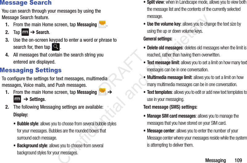 Messaging       109Message SearchYou can search through your messages by using the Message Search feature.1. From the main Home screen, tap Messaging .2. Tap  ➔ Search.3. Use the on-screen keypad to enter a word or phrase to search for, then tap  .4. All messages that contain the search string you entered are displayed.Messaging SettingsTo configure the settings for text messages, multimedia messages, Voice mails, and Push messages.1. From the main Home screen, tap Messaging  ➔   ➔ Settings. 2. The following Messaging settings are available:Display:• Bubble style: allows you to choose from several bubble styles for your messages. Bubbles are the rounded boxes that surround each message.• Background style: allows you to choose from several background styles for your messages.•Split view: when in Landscape mode, allows you to view both the message list and the contents of the currently selected message.•Use the volume key: allows you to change the text size by using the up or down volume keys.General settings:• Delete old messages: deletes old messages when the limit is reached, rather than having them overwritten.• Text message limit: allows you to set a limit on how many text messages can be in one conversation.• Multimedia message limit: allows you to set a limit on how many multimedia messages can be in one conversation.• Text templates: allows you to edit or add new text templates to use in your messaging.Text message (SMS) settings:• Manage SIM card messages: allows you to manage the messages that you have stored on your SIM card.• Message center: allows you to enter the number of your Message center where your messages reside while the system is attempting to deliver them.                 DRAFT Confidential and Proprietary