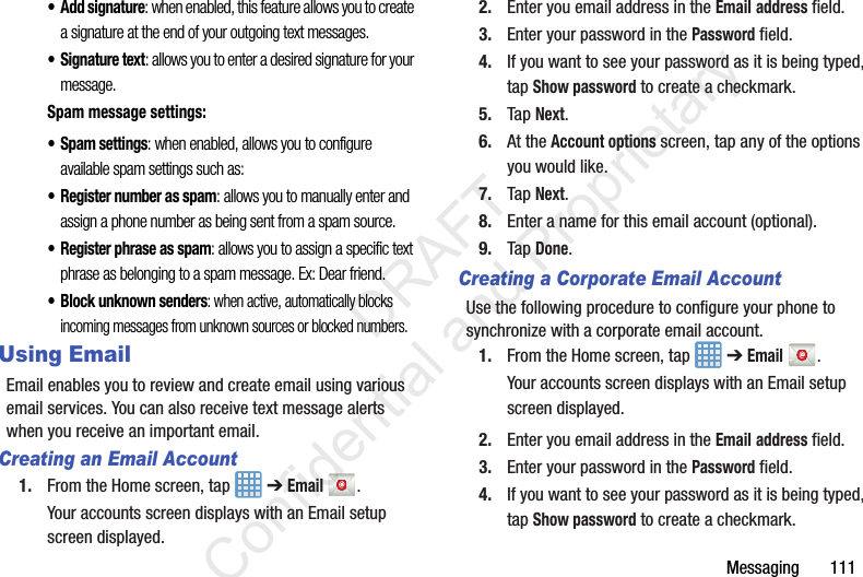 Messaging       111• Add signature: when enabled, this feature allows you to create a signature at the end of your outgoing text messages.• Signature text: allows you to enter a desired signature for your message.Spam message settings:• Spam settings: when enabled, allows you to configure available spam settings such as:• Register number as spam: allows you to manually enter and assign a phone number as being sent from a spam source.• Register phrase as spam: allows you to assign a specific text phrase as belonging to a spam message. Ex: Dear friend.• Block unknown senders: when active, automatically blocks incoming messages from unknown sources or blocked numbers.Using EmailEmail enables you to review and create email using various email services. You can also receive text message alerts when you receive an important email.Creating an Email Account1. From the Home screen, tap   ➔ Email .Your accounts screen displays with an Email setup screen displayed.2. Enter you email address in the Email address field.3. Enter your password in the Password field.4. If you want to see your password as it is being typed, tap Show password to create a checkmark.5. Tap Next.6. At the Account options screen, tap any of the options you would like.7. Tap Next.8. Enter a name for this email account (optional).9. Tap Done.Creating a Corporate Email AccountUse the following procedure to configure your phone to synchronize with a corporate email account.1. From the Home screen, tap   ➔ Email .Your accounts screen displays with an Email setup screen displayed.2. Enter you email address in the Email address field.3. Enter your password in the Password field.4. If you want to see your password as it is being typed, tap Show password to create a checkmark.                 DRAFT Confidential and Proprietary