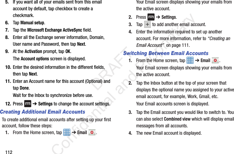 1125. If you want all of your emails sent from this email account by default, tap checkbox to create a checkmark.6. Tap Manual setup.7. Tap the Microsoft Exchange ActiveSync field.8. Enter all the Exchange server information, Domain, User name and Password, then tap Next.9. At the Activation prompt, tap OK.The Account options screen is displayed.10. Enter the desired information in the different fields, then tap Next.11. Enter an Account name for this account (Optional) and tap Done.Wait for the Inbox to synchronize before use.12. Press  ➔ Settings to change the account settings.Creating Additional Email AccountsTo create additional email accounts after setting up your first account, follow these steps:1. From the Home screen, tap   ➔ Email .Your Email screen displays showing your emails from the active account.2. Press  ➔ Settings.3. Tap   to add another email account.4. Enter the information required to set up another account. For more information, refer to “Creating an Email Account”  on page 111.Switching Between Email Accounts1. From the Home screen, tap   ➔ Email .Your Email screen displays showing your emails from the active account.2. Tap the Inbox button at the top of your screen that displays the optional name you assigned to your active email account, for example, Work, Gmail, etc.Your Email accounts screen is displayed.3. Tap the Email account you would like to switch to. You can also select Combined view which will display email messages from all accounts.4. The new Email account is displayed.                 DRAFT Confidential and Proprietary