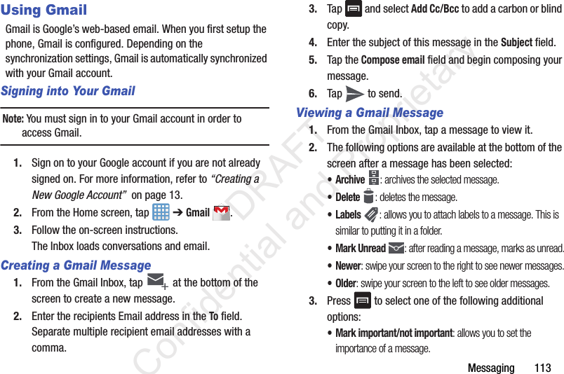 Messaging       113Using GmailGmail is Google’s web-based email. When you first setup the phone, Gmail is configured. Depending on the synchronization settings, Gmail is automatically synchronized with your Gmail account.Signing into Your GmailNote: You must sign in to your Gmail account in order to access Gmail.1. Sign on to your Google account if you are not already signed on. For more information, refer to “Creating a New Google Account”  on page 13.2. From the Home screen, tap   ➔ Gmail .3. Follow the on-screen instructions.The Inbox loads conversations and email.Creating a Gmail Message1. From the Gmail Inbox, tap   at the bottom of the screen to create a new message.2. Enter the recipients Email address in the To field.Separate multiple recipient email addresses with a comma.3. Tap  and select Add Cc/Bcc to add a carbon or blind copy.4. Enter the subject of this message in the Subject field.5. Tap the Compose email field and begin composing your message.6. Tap   to send.Viewing a Gmail Message1. From the Gmail Inbox, tap a message to view it.2. The following options are available at the bottom of the screen after a message has been selected:•Archive : archives the selected message.• Delete : deletes the message.•Labels : allows you to attach labels to a message. This is similar to putting it in a folder.• Mark Unread : after reading a message, marks as unread.• Newer: swipe your screen to the right to see newer messages.•Older: swipe your screen to the left to see older messages.3. Press   to select one of the following additional options:• Mark important/not important: allows you to set the importance of a message.                 DRAFT Confidential and Proprietary