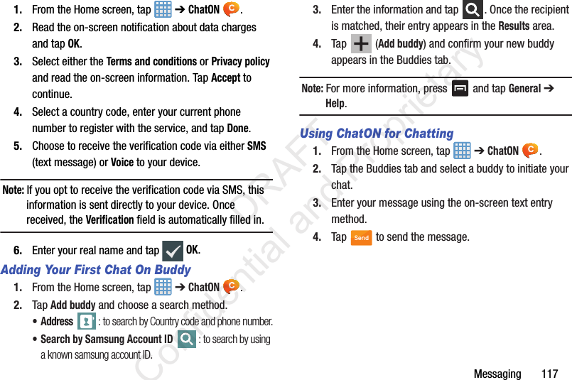 Messaging       1171. From the Home screen, tap   ➔ ChatON .2. Read the on-screen notification about data charges and tap OK.3. Select either the Terms and conditions or Privacy policy and read the on-screen information. Tap Accept to continue.4. Select a country code, enter your current phone number to register with the service, and tap Done.5. Choose to receive the verification code via either SMS (text message) or Voice to your device.Note: If you opt to receive the verification code via SMS, this information is sent directly to your device. Once received, the Verification field is automatically filled in.6. Enter your real name and tap   OK.Adding Your First Chat On Buddy1. From the Home screen, tap   ➔ ChatON .2. Tap Add buddy and choose a search method.•Address : to search by Country code and phone number.• Search by Samsung Account ID : to search by using a known samsung account ID.3. Enter the information and tap  . Once the recipient is matched, their entry appears in the Results area.4. Tap  (Add buddy) and confirm your new buddy appears in the Buddies tab.Note: For more information, press   and tap General ➔ Help.Using ChatON for Chatting1. From the Home screen, tap   ➔ ChatON .2. Tap the Buddies tab and select a buddy to initiate your chat.   3. Enter your message using the on-screen text entry method.4. Tap   to send the message.Send                 DRAFT Confidential and Proprietary