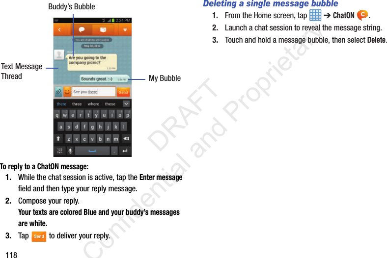 118 To reply to a ChatON message:1. While the chat session is active, tap the Enter message field and then type your reply message.2. Compose your reply.Your texts are colored Blue and your buddy’s messages are white.3. Tap   to deliver your reply.Deleting a single message bubble1. From the Home screen, tap   ➔ ChatON .2. Launch a chat session to reveal the message string.3. Touch and hold a message bubble, then select Delete.Buddy’s BubbleMy BubbleText MessageThreadSend                 DRAFT Confidential and Proprietary