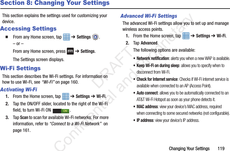 Changing Your Settings       119Section 8: Changing Your SettingsThis section explains the settings used for customizing your device.Accessing Settings  From any Home screen, tap   ➔ Settings .– or –From any Home screen, press   ➔ Settings.The Settings screen displays. Wi-Fi SettingsThis section describes the Wi-Fi settings. For information on how to use Wi-Fi, see “Wi-Fi” on page 160.Activating Wi-Fi1. From the Home screen, tap   ➔ Settings ➔ Wi-Fi.2. Tap the ON/OFF slider, located to the right of the Wi-Fi field, to turn Wi-Fi ON  . 3. Tap Scan to scan for available Wi-Fi networks. For more information, refer to “Connect to a Wi-Fi Network”  on page 161.Advanced Wi-Fi SettingsThe advanced Wi-Fi settings allow you to set up and manage wireless access points.1. From the Home screen, tap   ➔ Settings ➔ Wi-Fi.2. Tap Advanced.The following options are available:• Network notification: alerts you when a new WAP is available.• Keep Wi-Fi on during sleep: allows you to specify when to disconnect from Wi-Fi.• Check for Internet service: Checks if Wi-Fi internet service is available when connected to an AP (Access Point).•Auto connect: allows you to be automatically connected to an AT&amp;T Wi-Fi Hotspot as soon as your phone detects it.•MAC address: view your device’s MAC address, required when connecting to some secured networks (not configurable).•IP address: view your device’s IP address.ON                 DRAFT Confidential and Proprietary
