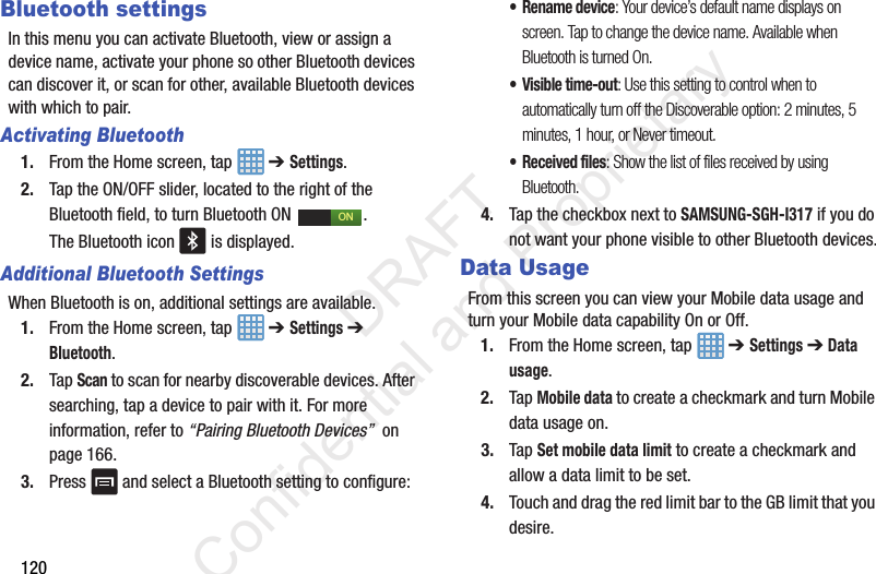 120Bluetooth settingsIn this menu you can activate Bluetooth, view or assign a device name, activate your phone so other Bluetooth devices can discover it, or scan for other, available Bluetooth devices with which to pair.Activating Bluetooth1. From the Home screen, tap   ➔ Settings.2. Tap the ON/OFF slider, located to the right of the Bluetooth field, to turn Bluetooth ON  . The Bluetooth icon   is displayed.Additional Bluetooth SettingsWhen Bluetooth is on, additional settings are available.1. From the Home screen, tap   ➔ Settings ➔ Bluetooth.2. Tap Scan to scan for nearby discoverable devices. After searching, tap a device to pair with it. For more information, refer to “Pairing Bluetooth Devices”  on page 166.3. Press   and select a Bluetooth setting to configure:• Rename device: Your device’s default name displays on screen. Tap to change the device name. Available when Bluetooth is turned On.• Visible time-out: Use this setting to control when to automatically turn off the Discoverable option: 2 minutes, 5 minutes, 1 hour, or Never timeout.• Received files: Show the list of files received by using Bluetooth.4. Tap the checkbox next to SAMSUNG-SGH-I317 if you do not want your phone visible to other Bluetooth devices.Data UsageFrom this screen you can view your Mobile data usage and turn your Mobile data capability On or Off.1. From the Home screen, tap   ➔ Settings ➔ Data usage.2. Tap Mobile data to create a checkmark and turn Mobile data usage on. 3. Tap Set mobile data limit to create a checkmark and allow a data limit to be set.4. Touch and drag the red limit bar to the GB limit that you desire.ON                 DRAFT Confidential and Proprietary