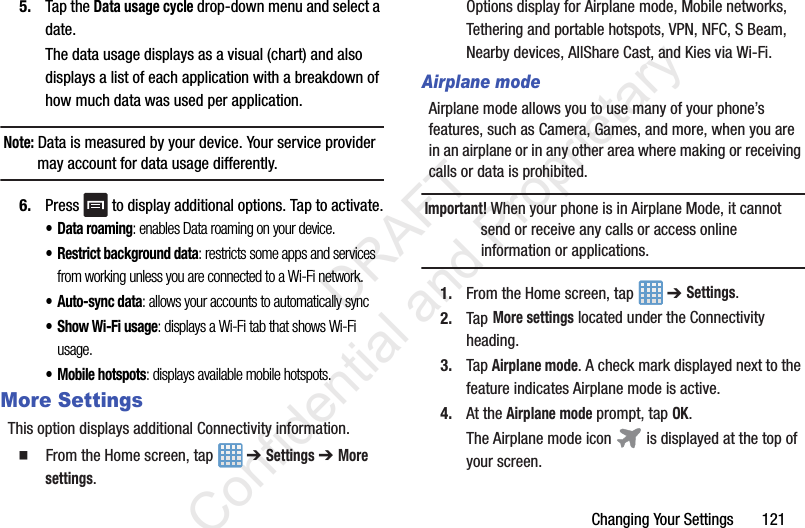 Changing Your Settings       1215. Tap the Data usage cycle drop-down menu and select a date.The data usage displays as a visual (chart) and also displays a list of each application with a breakdown of how much data was used per application.Note: Data is measured by your device. Your service provider may account for data usage differently.6. Press   to display additional options. Tap to activate.• Data roaming: enables Data roaming on your device.• Restrict background data: restricts some apps and services from working unless you are connected to a Wi-Fi network.• Auto-sync data: allows your accounts to automatically sync•Show Wi-Fi usage: displays a Wi-Fi tab that shows Wi-Fi usage.• Mobile hotspots: displays available mobile hotspots.More SettingsThis option displays additional Connectivity information.  From the Home screen, tap   ➔ Settings ➔ More settings.Options display for Airplane mode, Mobile networks, Tethering and portable hotspots, VPN, NFC, S Beam, Nearby devices, AllShare Cast, and Kies via Wi-Fi.Airplane modeAirplane mode allows you to use many of your phone’s features, such as Camera, Games, and more, when you are in an airplane or in any other area where making or receiving calls or data is prohibited.Important! When your phone is in Airplane Mode, it cannot send or receive any calls or access online information or applications.1. From the Home screen, tap   ➔ Settings. 2. Tap More settings located under the Connectivity heading.3. Tap Airplane mode. A check mark displayed next to the feature indicates Airplane mode is active. 4. At the Airplane mode prompt, tap OK.The Airplane mode icon   is displayed at the top of your screen.                 DRAFT Confidential and Proprietary