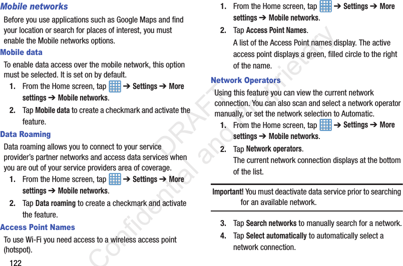 122Mobile networksBefore you use applications such as Google Maps and find your location or search for places of interest, you must enable the Mobile networks options.Mobile dataTo enable data access over the mobile network, this option must be selected. It is set on by default.1. From the Home screen, tap   ➔ Settings ➔ More settings ➔ Mobile networks.2. Tap Mobile data to create a checkmark and activate the feature.Data RoamingData roaming allows you to connect to your service provider’s partner networks and access data services when you are out of your service providers area of coverage.1. From the Home screen, tap   ➔ Settings ➔ More settings ➔ Mobile networks.2. Tap Data roaming to create a checkmark and activate the feature.Access Point NamesTo use Wi-Fi you need access to a wireless access point (hotspot).1. From the Home screen, tap   ➔ Settings ➔ More settings ➔ Mobile networks.2. Tap Access Point Names.A list of the Access Point names display. The active access point displays a green, filled circle to the right of the name.Network OperatorsUsing this feature you can view the current network connection. You can also scan and select a network operator manually, or set the network selection to Automatic.1. From the Home screen, tap   ➔ Settings ➔ More settings ➔ Mobile networks.2. Tap Network operators.The current network connection displays at the bottom of the list.Important! You must deactivate data service prior to searching for an available network.3. Tap Search networks to manually search for a network.4. Tap Select automatically to automatically select a network connection.                 DRAFT Confidential and Proprietary