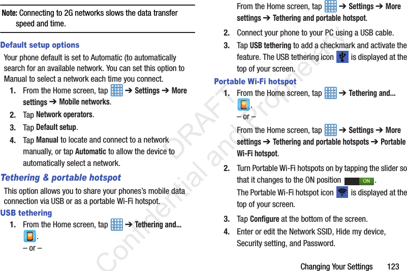 Changing Your Settings       123Note: Connecting to 2G networks slows the data transfer speed and time.Default setup optionsYour phone default is set to Automatic (to automatically search for an available network. You can set this option to Manual to select a network each time you connect.1. From the Home screen, tap   ➔ Settings ➔ More settings ➔ Mobile networks.2. Tap Network operators.3. Tap Default setup.4. Tap Manual to locate and connect to a network manually, or tap Automatic to allow the device to automatically select a network.Tethering &amp; portable hotspotThis option allows you to share your phones’s mobile data connection via USB or as a portable Wi-Fi hotspot.USB tethering1. From the Home screen, tap   ➔ Tethering and... .– or –From the Home screen, tap   ➔ Settings ➔ More settings ➔ Tethering and portable hotspot.2. Connect your phone to your PC using a USB cable.3. Tap USB tethering to add a checkmark and activate the feature. The USB tethering icon   is displayed at the top of your screen.Portable Wi-Fi hotspot1. From the Home screen, tap   ➔ Tethering and... .– or –From the Home screen, tap   ➔ Settings ➔ More settings ➔ Tethering and portable hotspots ➔ Portable Wi-Fi hotspot.2. Turn Portable Wi-Fi hotspots on by tapping the slider so that it changes to the ON position  .The Portable Wi-Fi hotspot icon   is displayed at the top of your screen.3. Tap Configure at the bottom of the screen.4. Enter or edit the Network SSID, Hide my device, Security setting, and Password.ON                 DRAFT Confidential and Proprietary
