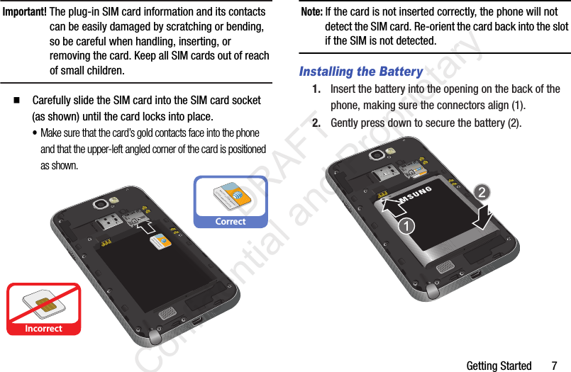 Getting Started       7Important! The plug-in SIM card information and its contacts can be easily damaged by scratching or bending, so be careful when handling, inserting, or removing the card. Keep all SIM cards out of reach of small children.  Carefully slide the SIM card into the SIM card socket (as shown) until the card locks into place. •Make sure that the card’s gold contacts face into the phone and that the upper-left angled corner of the card is positioned as shown.Note: If the card is not inserted correctly, the phone will not detect the SIM card. Re-orient the card back into the slot if the SIM is not detected.Installing the Battery1. Insert the battery into the opening on the back of the phone, making sure the connectors align (1). 2. Gently press down to secure the battery (2).IncorrectCorrect                 DRAFT Confidential and Proprietary