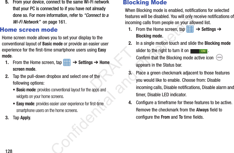 1285. From your device, connect to the same Wi-Fi network that your PC is connected to if you have not already done so. For more information, refer to “Connect to a Wi-Fi Network”  on page 161.Home screen modeHome screen mode allows you to set your display to the conventional layout of Basic mode or provide an easier user experience for the first-time smartphone users using Easy mode.1. From the Home screen, tap    ➔ Settings ➔ Home screen mode.2. Tap the pull-down dropbox and select one of the following options:•Basic mode: provides conventional layout for the apps and widgets on your home screens.•Easy mode: provides easier user experience for first-time smartphone users on the home screens.3. Tap Apply.Blocking ModeWhen Blocking mode is enabled, notifications for selected features will be disabled. You will only receive notifications of incoming calls from people on your allowed list.1. From the Home screen, tap    ➔ Settings ➔ Blocking mode.2. In a single motion touch and slide the Blocking mode slider to the right to turn it on  . Confirm that the Blocking mode active icon   appears in the Status bar.3. Place a green checkmark adjacent to those features you would like to enable. Choose from: Disable incoming calls, Disable notifications, Disable alarm and timer, Disable LED indicator.4. Configure a timeframe for these features to be active. Remove the checkmark from the Always field to configure the From and To time fields.ON                 DRAFT Confidential and Proprietary