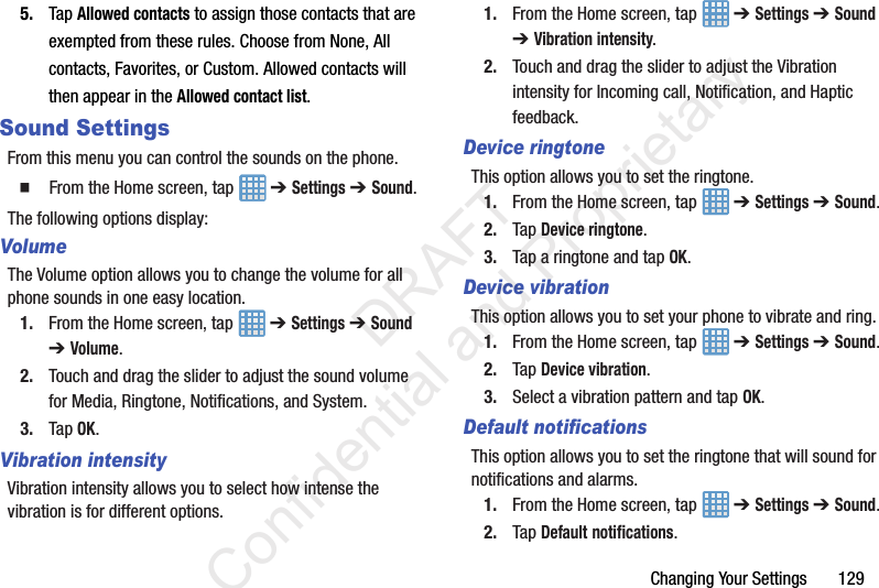 Changing Your Settings       1295. Tap Allowed contacts to assign those contacts that are exempted from these rules. Choose from None, All contacts, Favorites, or Custom. Allowed contacts will then appear in the Allowed contact list.Sound SettingsFrom this menu you can control the sounds on the phone.  From the Home screen, tap   ➔ Settings ➔ Sound.The following options display:VolumeThe Volume option allows you to change the volume for all phone sounds in one easy location.1. From the Home screen, tap   ➔ Settings ➔ Sound ➔ Volume.2. Touch and drag the slider to adjust the sound volume for Media, Ringtone, Notifications, and System.3. Tap OK.Vibration intensityVibration intensity allows you to select how intense the vibration is for different options.1. From the Home screen, tap   ➔ Settings ➔ Sound ➔ Vibration intensity.2. Touch and drag the slider to adjust the Vibration intensity for Incoming call, Notification, and Haptic feedback.Device ringtoneThis option allows you to set the ringtone.1. From the Home screen, tap   ➔ Settings ➔ Sound.2. Tap Device ringtone.3. Tap a ringtone and tap OK.Device vibrationThis option allows you to set your phone to vibrate and ring.1. From the Home screen, tap   ➔ Settings ➔ Sound.2. Tap Device vibration. 3. Select a vibration pattern and tap OK.Default notificationsThis option allows you to set the ringtone that will sound for notifications and alarms.1. From the Home screen, tap   ➔ Settings ➔ Sound.2. Tap Default notifications.                 DRAFT Confidential and Proprietary