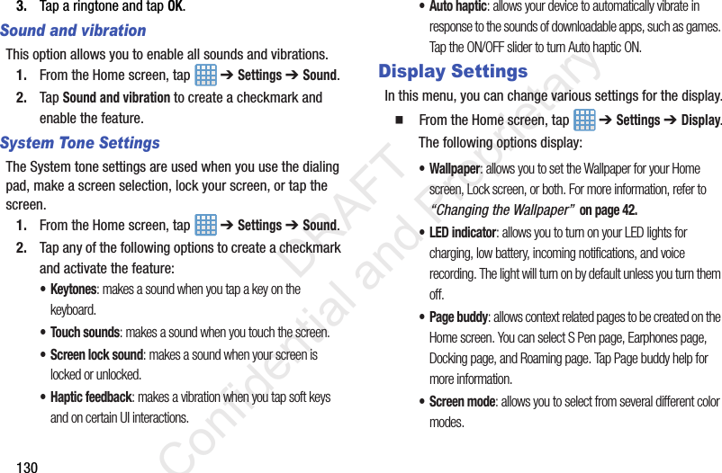 1303. Tap a ringtone and tap OK.Sound and vibrationThis option allows you to enable all sounds and vibrations.1. From the Home screen, tap   ➔ Settings ➔ Sound.2. Tap Sound and vibration to create a checkmark and enable the feature.System Tone SettingsThe System tone settings are used when you use the dialing pad, make a screen selection, lock your screen, or tap the screen.1. From the Home screen, tap   ➔ Settings ➔ Sound.2. Tap any of the following options to create a checkmark and activate the feature:•Keytones: makes a sound when you tap a key on the keyboard.• Touch sounds: makes a sound when you touch the screen.• Screen lock sound: makes a sound when your screen is locked or unlocked.• Haptic feedback: makes a vibration when you tap soft keys and on certain UI interactions.• Auto haptic: allows your device to automatically vibrate in response to the sounds of downloadable apps, such as games. Tap the ON/OFF slider to turn Auto haptic ON.Display SettingsIn this menu, you can change various settings for the display.  From the Home screen, tap   ➔ Settings ➔ Display.The following options display:•Wallpaper: allows you to set the Wallpaper for your Home screen, Lock screen, or both. For more information, refer to “Changing the Wallpaper”  on page 42.•LED indicator: allows you to turn on your LED lights for charging, low battery, incoming notifications, and voice recording. The light will turn on by default unless you turn them off.• Page buddy: allows context related pages to be created on the Home screen. You can select S Pen page, Earphones page, Docking page, and Roaming page. Tap Page buddy help for more information.• Screen mode: allows you to select from several different color modes.                 DRAFT Confidential and Proprietary