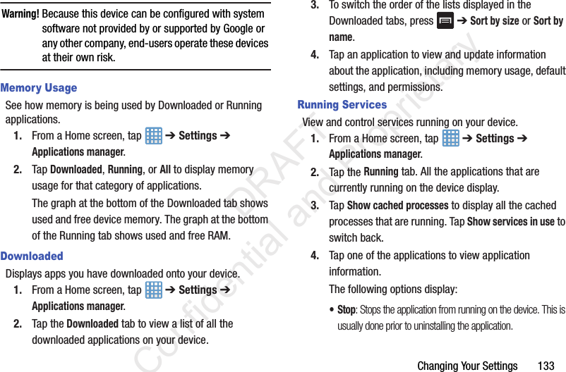 Changing Your Settings 133Warning! Because this device can be configured with system software not provided by or supported by Google or any other company, end-users operate these devices at their own risk.Memory UsageSee how memory is being used by Downloaded or Running applications.1. From a Home screen, tap ➔ Settings ➔ Applications manager.2. Tap Downloaded, Running, or All to display memory usage for that category of applications.The graph at the bottom of the Downloaded tab shows used and free device memory. The graph at the bottom of the Running tab shows used and free RAM.DownloadedDisplays apps you have downloaded onto your device.1. From a Home screen, tap ➔ Settings ➔ Applications manager.2. Tap the Downloaded tab to view a list of all the downloaded applications on your device.3. To switch the order of the lists displayed in the Downloaded tabs, press ➔ Sort by size or Sort by name.4. Tap an application to view and update information about the application, including memory usage, default settings, and permissions.Running ServicesView and control services running on your device.1. From a Home screen, tap ➔ Settings ➔ Applications manager.2. Tap the Running tab. All the applications that are currently running on the device display.3. Tap Show cached processes to display all the cached processes that are running. Tap Show services in use to switch back.4. Tap one of the applications to view application information.The following options display:•Stop: Stops the application from running on the device. This is usually done prior to uninstalling the application. DRAFT Confidential and Proprietary