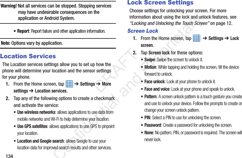 134Warning! Not all services can be stopped. Stopping services may have undesirable consequences on the application or Android System.•Report: Report failure and other application information.Note: Options vary by application.Location ServicesThe Location services settings allow you to set up how the phone will determine your location and the sensor settings for your phone.1. From the Home screen, tap   ➔ Settings ➔ More settings ➔ Location services.2. Tap any of the following options to create a checkmark and activate the service:• Use wireless networks: allows applications to use data from mobile networks and Wi-Fi to help determine your location.• Use GPS satellites: allows applications to use GPS to pinpoint your location.• Location and Google search: allows Google to use your location data for improved search results and other services.Lock Screen SettingsChoose settings for unlocking your screen. For more information about using the lock and unlock features, see “Locking and Unlocking the Touch Screen” on page 12.Screen Lock1. From the Home screen, tap    ➔ Settings ➔ Lock screen.2. Tap Screen lock for these options:•Swipe: Swipe the screen to unlock it.•Motion: While tapping and holding the screen, tilt the device forward to unlock.• Face unlock: Look at your phone to unlock it. • Face and voice: Look at your phone and speak to unlock.•Pattern: A screen unlock pattern is a touch gesture you create and use to unlock your device. Follow the prompts to create or change your screen unlock pattern.•PIN: Select a PIN to use for unlocking the screen.• Password: Create a password for unlocking the screen.•None: No pattern, PIN, or password is required. The screen will never lock.                 DRAFT Confidential and Proprietary