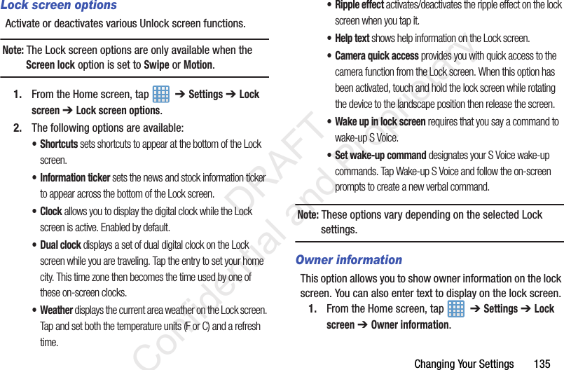 Changing Your Settings       135Lock screen optionsActivate or deactivates various Unlock screen functions. Note: The Lock screen options are only available when the Screen lock option is set to Swipe or Motion.1. From the Home screen, tap    ➔ Settings ➔ Lock screen ➔ Lock screen options.2. The following options are available:•Shortcuts sets shortcuts to appear at the bottom of the Lock screen.• Information ticker sets the news and stock information ticker to appear across the bottom of the Lock screen.•Clock allows you to display the digital clock while the Lock screen is active. Enabled by default.•Dual clock displays a set of dual digital clock on the Lock screen while you are traveling. Tap the entry to set your home city. This time zone then becomes the time used by one of these on-screen clocks.• Weather displays the current area weather on the Lock screen. Tap and set both the temperature units (F or C) and a refresh time.• Ripple effect activates/deactivates the ripple effect on the lock screen when you tap it.• Help text shows help information on the Lock screen.• Camera quick access provides you with quick access to the camera function from the Lock screen. When this option has been activated, touch and hold the lock screen while rotating the device to the landscape position then release the screen. • Wake up in lock screen requires that you say a command to wake-up S Voice.• Set wake-up command designates your S Voice wake-up commands. Tap Wake-up S Voice and follow the on-screen prompts to create a new verbal command.Note: These options vary depending on the selected Lock settings.Owner informationThis option allows you to show owner information on the lock screen. You can also enter text to display on the lock screen.1. From the Home screen, tap    ➔ Settings ➔ Lock screen ➔ Owner information.                 DRAFT Confidential and Proprietary