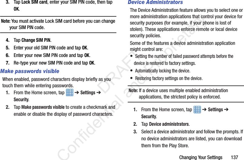 Changing Your Settings 1373. Tap Lock SIM card, enter your SIM PIN code, then tap OK.Note: You must activate Lock SIM card before you can change your SIM PIN code.4. Tap Change SIM PIN.5. Enter your old SIM PIN code and tap OK.6. Enter your new SIM PIN code and tap OK.7. Re-type your new SIM PIN code and tap OK.Make passwords visibleWhen enabled, password characters display briefly as you touch them while entering passwords.1. From the Home screen, tap ➔ Settings ➔ Security.2. Tap Make passwords visible to create a checkmark and enable or disable the display of password characters.Device AdministratorsThe Device Administration feature allows you to select one or more administration applications that control your device for security purposes (for example, if your phone is lost of stolen). These applications enforce remote or local device security policies.Some of the features a device administration application might control are:• Setting the number of failed password attempts before the device is restored to factory settings.• Automatically locking the device.• Restoring factory settings on the device.Note: If a device uses multiple enabled administration applications, the strictest policy is enforced.1. From the Home screen, tap ➔ Settings ➔ Security.2. Tap Device administrators.3. Select a device administrator and follow the prompts. If no device administrators are listed, you can download them from the Play Store. DRAFT Confidential and Proprietary