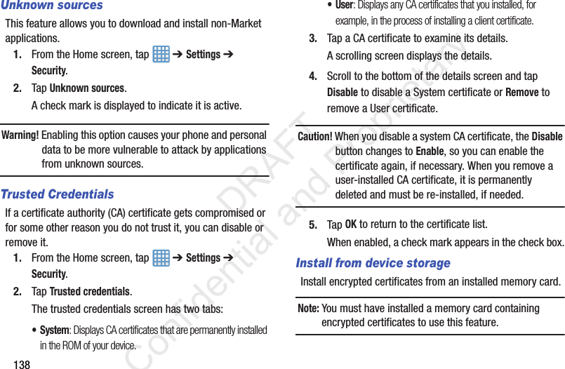 138Unknown sourcesThis feature allows you to download and install non-Market applications.1. From the Home screen, tap   ➔ Settings ➔ Security.2. Tap Unknown sources.A check mark is displayed to indicate it is active.Warning! Enabling this option causes your phone and personal data to be more vulnerable to attack by applications from unknown sources.Trusted CredentialsIf a certificate authority (CA) certificate gets compromised or for some other reason you do not trust it, you can disable or remove it.1. From the Home screen, tap   ➔ Settings ➔ Security.2. Tap Trusted credentials.The trusted credentials screen has two tabs:• System: Displays CA certificates that are permanently installed in the ROM of your device.•User: Displays any CA certificates that you installed, for example, in the process of installing a client certificate.3. Tap a CA certificate to examine its details.A scrolling screen displays the details.4. Scroll to the bottom of the details screen and tap Disable to disable a System certificate or Remove to remove a User certificate.Caution! When you disable a system CA certificate, the Disable button changes to Enable, so you can enable the certificate again, if necessary. When you remove a user-installed CA certificate, it is permanently deleted and must be re-installed, if needed.5. Tap OK to return to the certificate list.When enabled, a check mark appears in the check box.Install from device storageInstall encrypted certificates from an installed memory card.Note: You must have installed a memory card containing encrypted certificates to use this feature.                 DRAFT Confidential and Proprietary