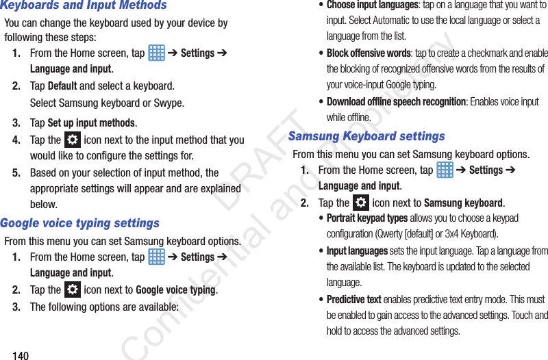 140Keyboards and Input MethodsYou can change the keyboard used by your device by following these steps:1. From the Home screen, tap   ➔ Settings ➔ Language and input.2. Tap Default and select a keyboard.Select Samsung keyboard or Swype.3. Tap Set up input methods.4. Tap the   icon next to the input method that you would like to configure the settings for.5. Based on your selection of input method, the appropriate settings will appear and are explained below.Google voice typing settingsFrom this menu you can set Samsung keyboard options.1. From the Home screen, tap   ➔ Settings ➔ Language and input.2. Tap the   icon next to Google voice typing. 3. The following options are available:• Choose input languages: tap on a language that you want to input. Select Automatic to use the local language or select a language from the list.• Block offensive words: tap to create a checkmark and enable the blocking of recognized offensive words from the results of your voice-input Google typing.• Download offline speech recognition: Enables voice input while offline.Samsung Keyboard settingsFrom this menu you can set Samsung keyboard options.1. From the Home screen, tap   ➔ Settings ➔ Language and input.2. Tap the   icon next to Samsung keyboard.• Portrait keypad types allows you to choose a keypad configuration (Qwerty [default] or 3x4 Keyboard).• Input languages sets the input language. Tap a language from the available list. The keyboard is updated to the selected language.• Predictive text enables predictive text entry mode. This must be enabled to gain access to the advanced settings. Touch and hold to access the advanced settings.                 DRAFT Confidential and Proprietary