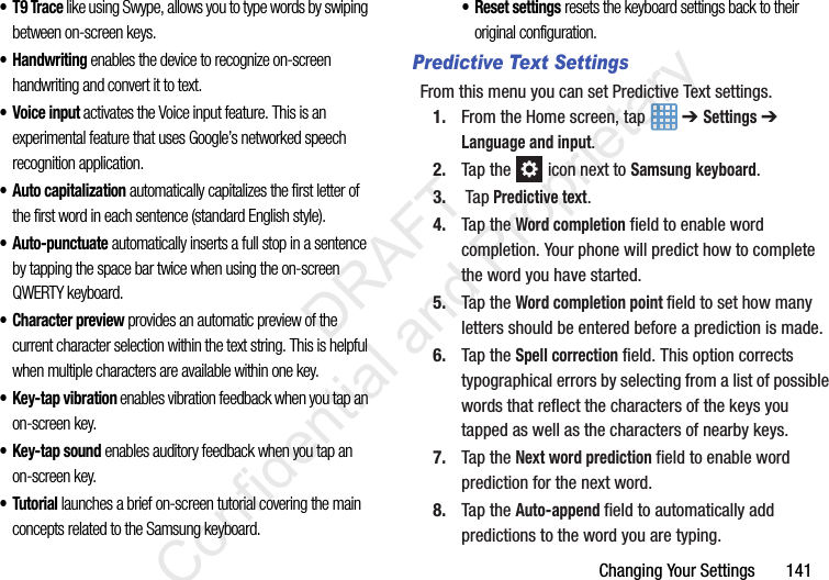 Changing Your Settings       141•T9 Trace like using Swype, allows you to type words by swiping between on-screen keys. • Handwriting enables the device to recognize on-screen handwriting and convert it to text. • Voice input activates the Voice input feature. This is an experimental feature that uses Google’s networked speech recognition application. •Auto capitalization automatically capitalizes the first letter of the first word in each sentence (standard English style). • Auto-punctuate automatically inserts a full stop in a sentence by tapping the space bar twice when using the on-screen QWERTY keyboard. • Character preview provides an automatic preview of the current character selection within the text string. This is helpful when multiple characters are available within one key.• Key-tap vibration enables vibration feedback when you tap an on-screen key.•Key-tap sound enables auditory feedback when you tap an on-screen key.•Tutorial launches a brief on-screen tutorial covering the main concepts related to the Samsung keyboard.• Reset settings resets the keyboard settings back to their original configuration.Predictive Text SettingsFrom this menu you can set Predictive Text settings.1. From the Home screen, tap   ➔ Settings ➔ Language and input.2. Tap the   icon next to Samsung keyboard. 3. Tap Predictive text.4. Tap the Word completion field to enable word completion. Your phone will predict how to complete the word you have started.5. Tap the Word completion point field to set how many letters should be entered before a prediction is made.6. Tap the Spell correction field. This option corrects typographical errors by selecting from a list of possible words that reflect the characters of the keys you tapped as well as the characters of nearby keys.7. Tap the Next word prediction field to enable word prediction for the next word.8. Tap the Auto-append field to automatically add predictions to the word you are typing.                 DRAFT Confidential and Proprietary