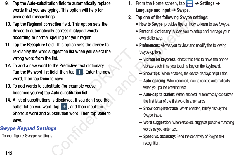 1429. Tap the Auto-substitution field to automatically replace words that you are typing. This option will help for accidental misspellings.10. Tap the Regional correction field. This option sets the device to automatically correct mistyped words according to normal spelling for your region.11. Tap the Recapture field. This option sets the device to re-display the word suggestion list when you select the wrong word from the list.12. To add a new word to the Predictive text dictionary:Tap the My word list field, then tap  . Enter the new word, then tap Done to save.13. To add words to substitute (for example youve becomes you’ve) tap Auto substitution list.14. A list of substitutions is displayed. If you don’t see the substitution you want, tap  , and then input the Shortcut word and Substitution word. Then tap Done to save.Swype Keypad SettingsTo configure Swype settings:1. From the Home screen, tap   ➔ Settings ➔ Language and input ➔ Swype.2. Tap one of the following Swype settings:•How to Swype: provides tips on how to learn to use Swype.• Personal dictionary: Allows you to setup and manage your own dictionary.• Preferences: Allows you to view and modify the following Swype options:–Vibrate on keypress: check this field to have the phone vibrate each time you touch a key on the keyboard.–Show tips: When enabled, the device displays helpful tips.–Auto-spacing: When enabled, inserts spaces automatically when you pause entering text.–Auto-capitalization: When enabled, automatically capitalizes the first letter of the first word in a sentence.–Show complete trace: When enabled, briefly display the Swype trace.–Word suggestion: When enabled, suggests possible matching words as you enter text.–Speed vs. accuracy: Send the sensitivity of Swype text recognition.                 DRAFT Confidential and Proprietary