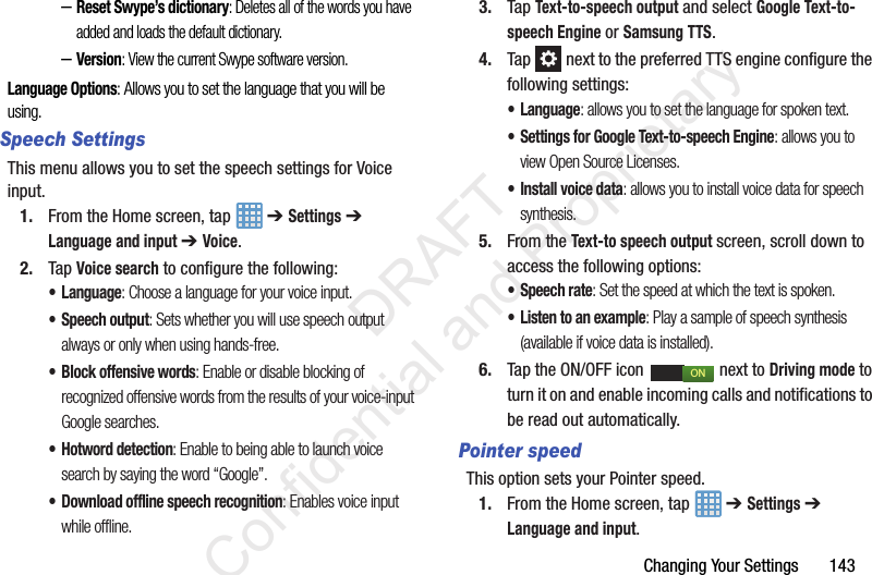 Changing Your Settings       143–Reset Swype’s dictionary: Deletes all of the words you have added and loads the default dictionary.–Version: View the current Swype software version.Language Options: Allows you to set the language that you will be using.Speech SettingsThis menu allows you to set the speech settings for Voice input.1. From the Home screen, tap   ➔ Settings ➔ Language and input ➔ Voice.2. Tap Voice search to configure the following:• Language: Choose a language for your voice input.• Speech output: Sets whether you will use speech output always or only when using hands-free.• Block offensive words: Enable or disable blocking of recognized offensive words from the results of your voice-input Google searches.• Hotword detection: Enable to being able to launch voice search by saying the word “Google”.• Download offline speech recognition: Enables voice input while offline.3. Tap Text-to-speech output and select Google Text-to-speech Engine or Samsung TTS.4. Tap   next to the preferred TTS engine configure the following settings:• Language: allows you to set the language for spoken text.• Settings for Google Text-to-speech Engine: allows you to view Open Source Licenses.• Install voice data: allows you to install voice data for speech synthesis.5. From the Text-to speech output screen, scroll down to access the following options:• Speech rate: Set the speed at which the text is spoken.• Listen to an example: Play a sample of speech synthesis (available if voice data is installed).6. Tap the ON/OFF icon   next to Driving mode to turn it on and enable incoming calls and notifications to be read out automatically.Pointer speedThis option sets your Pointer speed.1. From the Home screen, tap   ➔ Settings ➔ Language and input.ON                 DRAFT Confidential and Proprietary