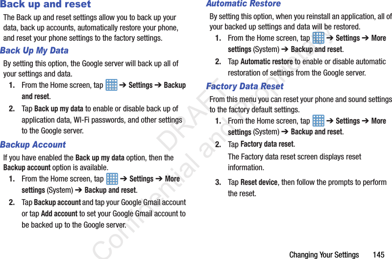 Changing Your Settings       145Back up and resetThe Back up and reset settings allow you to back up your data, back up accounts, automatically restore your phone, and reset your phone settings to the factory settings.Back Up My DataBy setting this option, the Google server will back up all of your settings and data.1. From the Home screen, tap   ➔ Settings ➔ Backup and reset.2. Tap Back up my data to enable or disable back up of application data, WI-Fi passwords, and other settings to the Google server.Backup AccountIf you have enabled the Back up my data option, then the Backup account option is available.1. From the Home screen, tap   ➔ Settings ➔ More settings (System) ➔ Backup and reset.2. Tap Backup account and tap your Google Gmail account or tap Add account to set your Google Gmail account to be backed up to the Google server.Automatic RestoreBy setting this option, when you reinstall an application, all of your backed up settings and data will be restored.1. From the Home screen, tap   ➔ Settings ➔ More settings (System) ➔ Backup and reset.2. Tap Automatic restore to enable or disable automatic restoration of settings from the Google server.Factory Data ResetFrom this menu you can reset your phone and sound settings to the factory default settings.1. From the Home screen, tap   ➔ Settings ➔ More settings (System) ➔ Backup and reset.2. Tap Factory data reset.The Factory data reset screen displays reset information.3. Tap Reset device, then follow the prompts to perform the reset.                 DRAFT Confidential and Proprietary