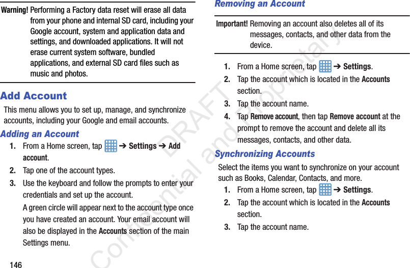 146Warning! Performing a Factory data reset will erase all data from your phone and internal SD card, including your Google account, system and application data and settings, and downloaded applications. It will not erase current system software, bundled applications, and external SD card files such as music and photos.Add AccountThis menu allows you to set up, manage, and synchronize accounts, including your Google and email accounts.Adding an Account1. From a Home screen, tap   ➔ Settings ➔ Add account.2. Tap one of the account types.3. Use the keyboard and follow the prompts to enter your credentials and set up the account.A green circle will appear next to the account type once you have created an account. Your email account will also be displayed in the Accounts section of the main Settings menu.Removing an AccountImportant! Removing an account also deletes all of its messages, contacts, and other data from the device.1. From a Home screen, tap   ➔ Settings.2. Tap the account which is located in the Accounts section.3. Tap the account name.4. Tap Remove account, then tap Remove account at the prompt to remove the account and delete all its messages, contacts, and other data.Synchronizing AccountsSelect the items you want to synchronize on your account such as Books, Calendar, Contacts, and more.1. From a Home screen, tap   ➔ Settings.2. Tap the account which is located in the Accounts section.3. Tap the account name.                 DRAFT Confidential and Proprietary
