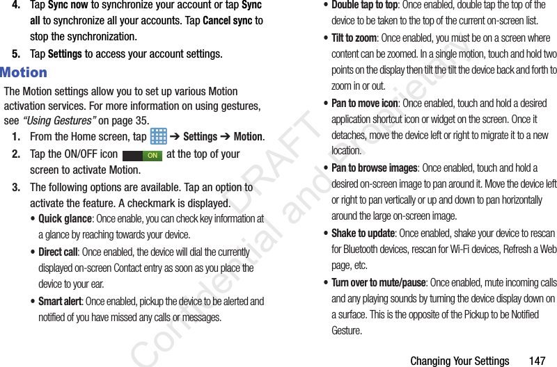 Changing Your Settings       1474. Tap Sync now to synchronize your account or tap Sync all to synchronize all your accounts. Tap Cancel sync to stop the synchronization.5. Tap Settings to access your account settings.MotionThe Motion settings allow you to set up various Motion activation services. For more information on using gestures, see “Using Gestures” on page 35.1. From the Home screen, tap   ➔ Settings ➔ Motion.2. Tap the ON/OFF icon   at the top of your screen to activate Motion.3. The following options are available. Tap an option to activate the feature. A checkmark is displayed.• Quick glance: Once enable, you can check key information at a glance by reaching towards your device.• Direct call: Once enabled, the device will dial the currently displayed on-screen Contact entry as soon as you place the device to your ear. •Smart alert: Once enabled, pickup the device to be alerted and notified of you have missed any calls or messages. • Double tap to top: Once enabled, double tap the top of the device to be taken to the top of the current on-screen list. • Tilt to zoom: Once enabled, you must be on a screen where content can be zoomed. In a single motion, touch and hold two points on the display then tilt the tilt the device back and forth to zoom in or out. • Pan to move icon: Once enabled, touch and hold a desired application shortcut icon or widget on the screen. Once it detaches, move the device left or right to migrate it to a new location.• Pan to browse images: Once enabled, touch and hold a desired on-screen image to pan around it. Move the device left or right to pan vertically or up and down to pan horizontally around the large on-screen image.• Shake to update: Once enabled, shake your device to rescan for Bluetooth devices, rescan for Wi-Fi devices, Refresh a Web page, etc.• Turn over to mute/pause: Once enabled, mute incoming calls and any playing sounds by turning the device display down on a surface. This is the opposite of the Pickup to be Notified Gesture.ON                 DRAFT Confidential and Proprietary