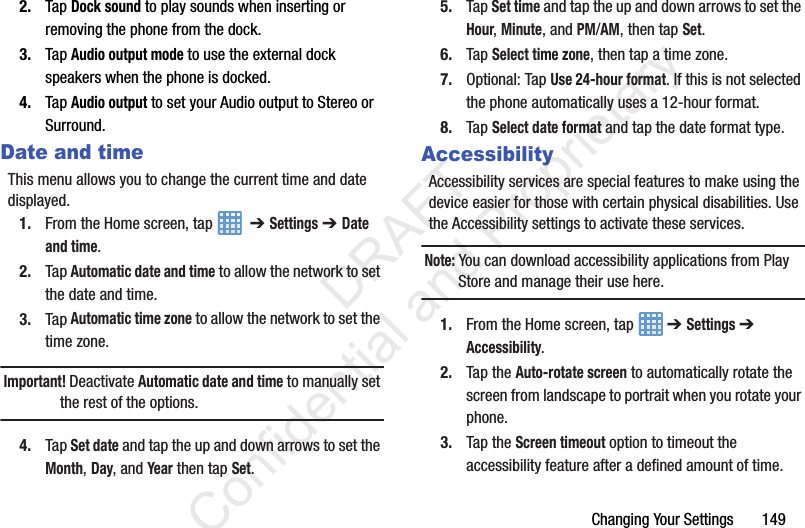 Changing Your Settings       1492. Tap Dock sound to play sounds when inserting or removing the phone from the dock.3. Tap Audio output mode to use the external dock speakers when the phone is docked.4. Tap Audio output to set your Audio output to Stereo or Surround.Date and timeThis menu allows you to change the current time and date displayed.1. From the Home screen, tap    ➔ Settings ➔ Date and time.2. Tap Automatic date and time to allow the network to set the date and time.3. Tap Automatic time zone to allow the network to set the time zone.Important! Deactivate Automatic date and time to manually set the rest of the options.4. Tap Set date and tap the up and down arrows to set the Month, Day, and Year then tap Set.5. Tap Set time and tap the up and down arrows to set the Hour, Minute, and PM/AM, then tap Set.6. Tap Select time zone, then tap a time zone.7. Optional: Tap Use 24-hour format. If this is not selected the phone automatically uses a 12-hour format.8. Tap Select date format and tap the date format type.AccessibilityAccessibility services are special features to make using the device easier for those with certain physical disabilities. Use the Accessibility settings to activate these services.Note: You can download accessibility applications from Play Store and manage their use here.1. From the Home screen, tap   ➔ Settings ➔ Accessibility.2. Tap the Auto-rotate screen to automatically rotate the screen from landscape to portrait when you rotate your phone.3. Tap the Screen timeout option to timeout the accessibility feature after a defined amount of time.                 DRAFT Confidential and Proprietary