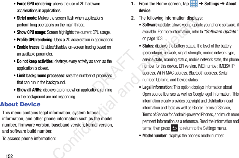 152• Force GPU rendering: allows the use of 2D hardware accelerations in applications.• Strict mode: Makes the screen flash when applications perform long operations on the main thread.• Show CPU usage: Screen highlights the current CPU usage.• Profile GPU rendering: Uses a 2D acceleration in applications.• Enable traces: Enables/disables on-screen tracing based on an available parameter.• Do not keep activities: destroys every activity as soon as the application is closed.• Limit background processes: sets the number of processes that can run in the background. •Show all ANRs: displays a prompt when applications running in the background are not responding.About DeviceThis menu contains legal information, system tutorial information, and other phone information such as the model number, firmware version, baseband version, kernal version, and software build number. To access phone information:1. From the Home screen, tap   ➔ Settings ➔ About device. 2. The following information displays:• Software update: allows you to update your phone software, if available. For more information, refer to “Software Update”  on page 153.• Status: displays the battery status, the level of the battery (percentage), network, signal strength, mobile network type, service state, roaming status, mobile network state, the phone number for this device, ERI version, IMEI number, IMEISV, IP address, Wi-Fi MAC address, Bluetooth address, Serial number, Up time, and Device status.• Legal information: This option displays information about Open source licenses as well as Google legal information. This information clearly provides copyright and distribution legal information and facts as well as Google Terms of Service, Terms of Service for Android-powered Phones, and much more pertinent information as a reference. Read the information and terms, then press  to return to the Settings menu.• Model number: displays the phone’s model number.                 DRAFT Confidential and Proprietary