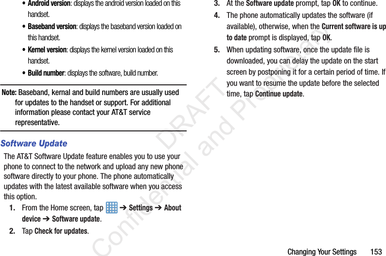 Changing Your Settings       153• Android version: displays the android version loaded on this handset.• Baseband version: displays the baseband version loaded on this handset.• Kernel version: displays the kernel version loaded on this handset.• Build number: displays the software, build number.Note: Baseband, kernal and build numbers are usually used for updates to the handset or support. For additional information please contact your AT&amp;T service representative.Software UpdateThe AT&amp;T Software Update feature enables you to use your phone to connect to the network and upload any new phone software directly to your phone. The phone automatically updates with the latest available software when you access this option.1. From the Home screen, tap   ➔ Settings ➔ About device ➔ Software update.2. Tap Check for updates.3. At the Software update prompt, tap OK to continue.4. The phone automatically updates the software (if available), otherwise, when the Current software is up to date prompt is displayed, tap OK.5. When updating software, once the update file is downloaded, you can delay the update on the start screen by postponing it for a certain period of time. If you want to resume the update before the selected time, tap Continue update.                 DRAFT Confidential and Proprietary