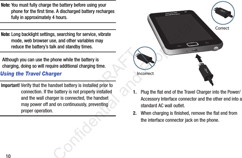 10Note: You must fully charge the battery before using your phone for the first time. A discharged battery recharges fully in approximately 4 hours.Note: Long backlight settings, searching for service, vibrate mode, web browser use, and other variables may reduce the battery’s talk and standby times.Although you can use the phone while the battery is charging, doing so will require additional charging time. Using the Travel ChargerImportant! Verify that the handset battery is installed prior to connection. If the battery is not properly installed and the wall charger is connected, the handset may power off and on continuously, preventing proper operation.1. Plug the flat end of the Travel Charger into the Power/Accessory Interface connector and the other end into a standard AC wall outlet.2. When charging is finished, remove the flat end from the interface connector jack on the phone.CorrectIncorrect                 DRAFT Confidential and Proprietary